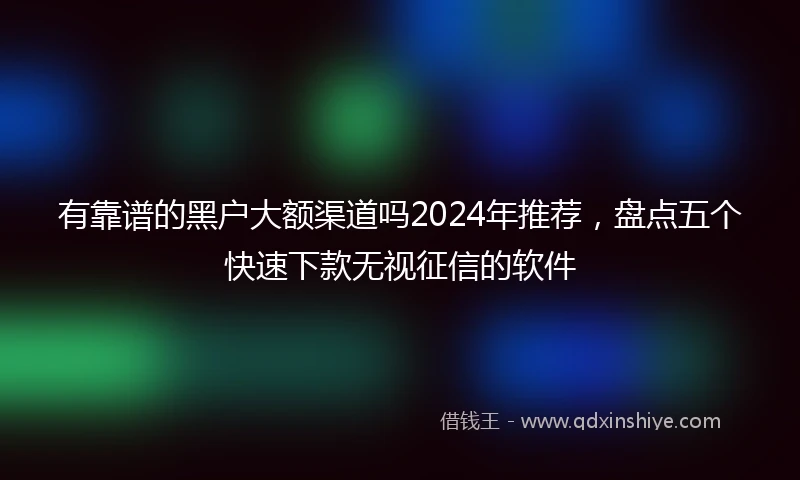 有靠谱的黑户大额渠道吗2024年推荐，盘点五个快速下款无视征信的软件