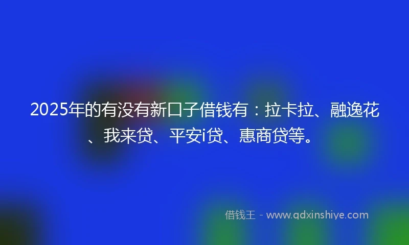 2025年的有没有新口子借钱有：拉卡拉、融逸花、我来贷、平安i贷、惠商贷等。