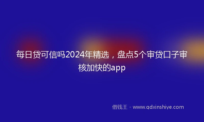 每日贷可信吗2024年精选，盘点5个审贷口子审核加快的app