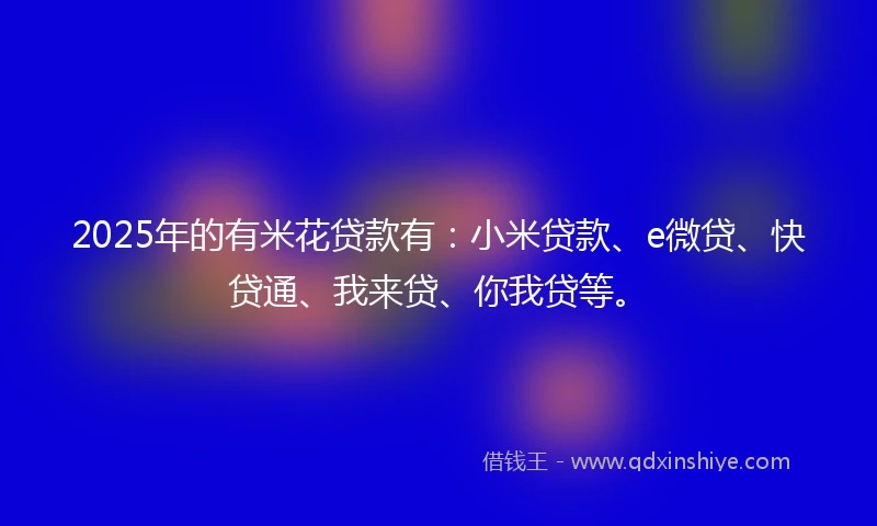 2025年的有米花贷款有：小米贷款、e微贷、快贷通、我来贷、你我贷等。