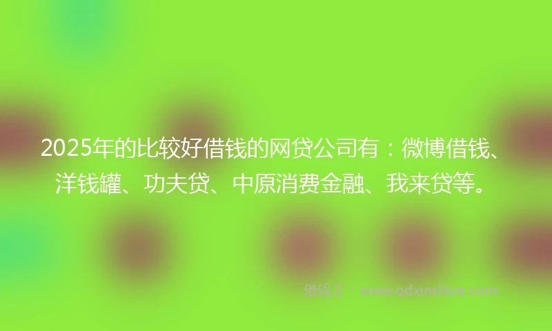 2025年的比较好借钱的网贷公司有：微博借钱、洋钱罐、功夫贷、中原消费金融、我来贷等。