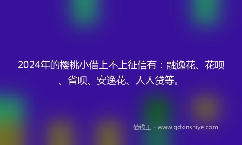 2024年的樱桃小借上不上征信有：融逸花、花呗、省呗、安逸花、人人贷等。