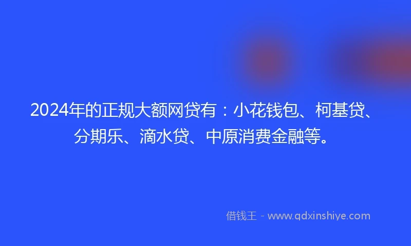 2024年的正规大额网贷有：小花钱包、柯基贷、分期乐、滴水贷、中原消费金融等。