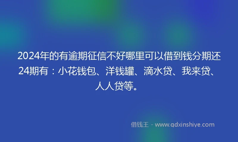 2024年的有逾期征信不好哪里可以借到钱分期还24期有：小花钱包、洋钱罐、滴水贷、我来贷、人人贷等。