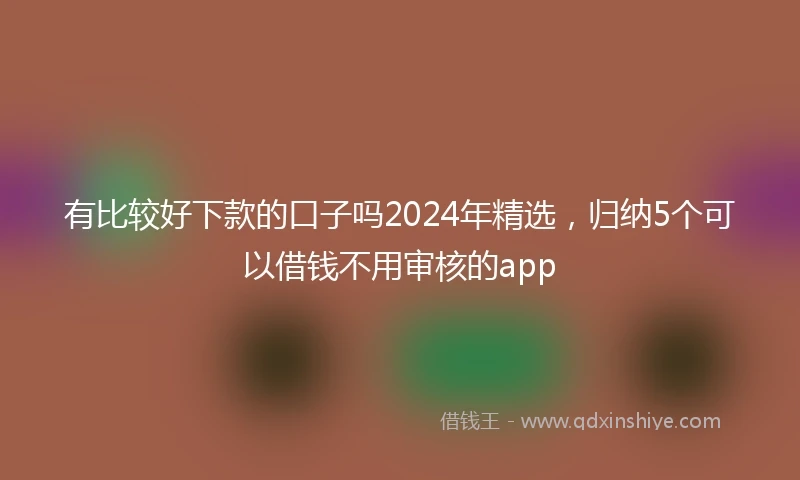 有比较好下款的口子吗2024年精选，归纳5个可以借钱不用审核的app
