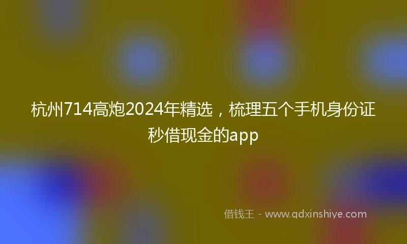 杭州714高炮2024年精选，梳理五个手机身份证秒借现金的app