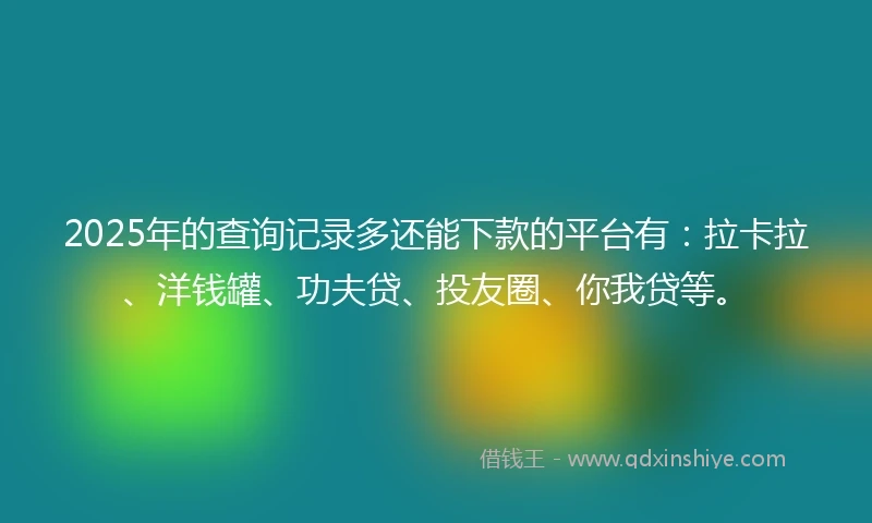 2025年的查询记录多还能下款的平台有：拉卡拉、洋钱罐、功夫贷、投友圈、你我贷等。