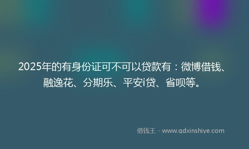 2025年的有身份证可不可以贷款有：微博借钱、融逸花、分期乐、平安i贷、省呗等。