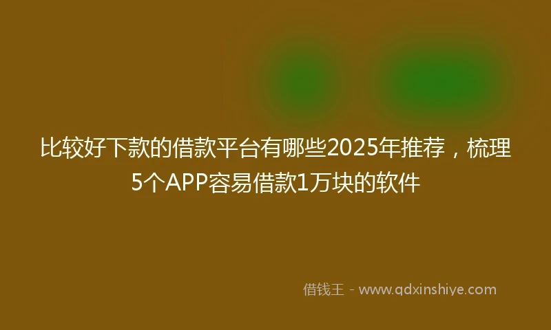 比较好下款的借款平台有哪些2025年推荐，梳理5个APP容易借款1万块的软件