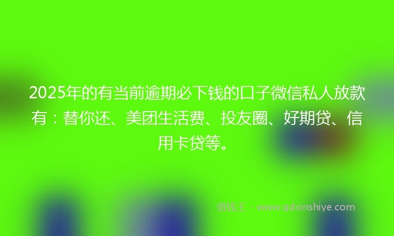 2025年的有当前逾期必下钱的口子微信私人放款有：替你还、美团生活费、投友圈、好期贷、信用卡贷等。
