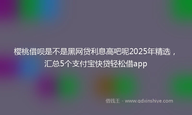 樱桃借呗是不是黑网贷利息高吧呢2025年精选，汇总5个支付宝快贷轻松借app