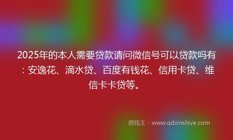 2025年的本人需要贷款请问微信号可以贷款吗有：安逸花、滴水贷、百度有钱花、信用卡贷、维信卡卡贷等。
