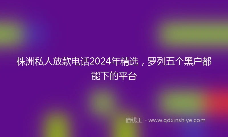 株洲私人放款电话2024年精选，罗列五个黑户都能下的平台