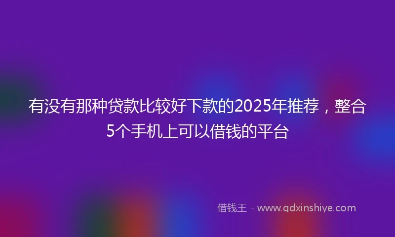 有没有那种贷款比较好下款的2025年推荐，整合5个手机上可以借钱的平台