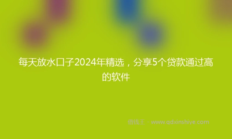 每天放水口子2024年精选，分享5个贷款通过高的软件