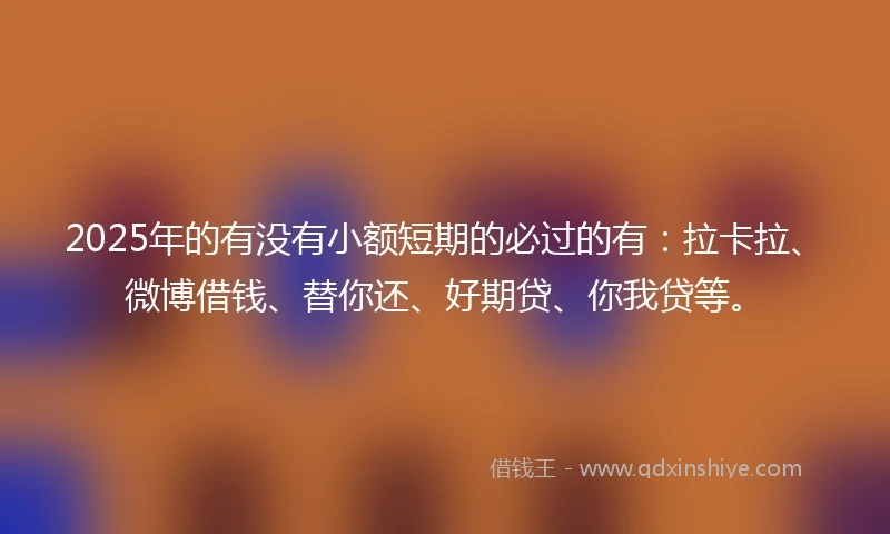 2025年的有没有小额短期的必过的有：拉卡拉、微博借钱、替你还、好期贷、你我贷等。