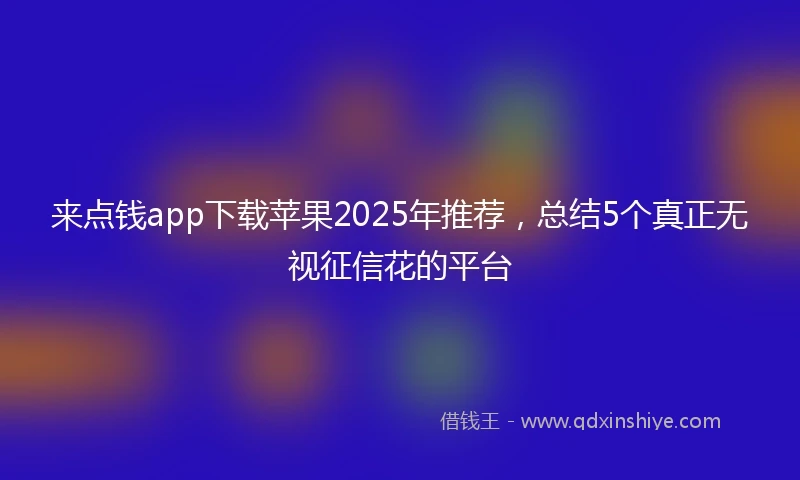 来点钱app下载苹果2025年推荐，总结5个真正无视征信花的平台