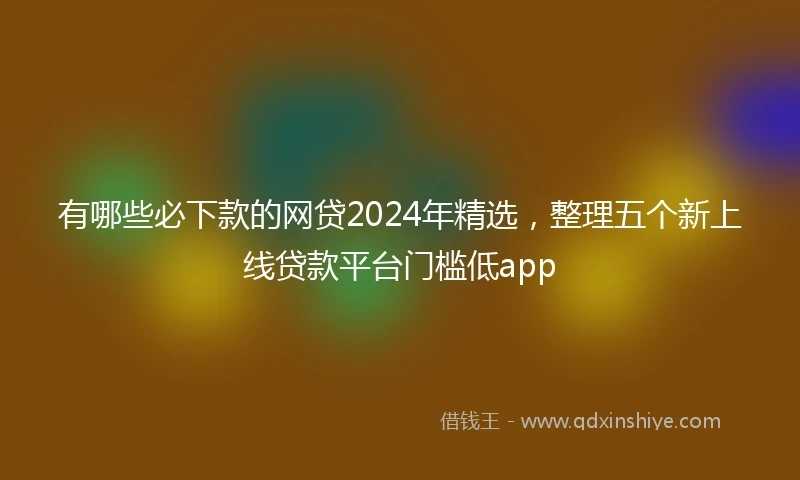 有哪些必下款的网贷2024年精选，整理五个新上线贷款平台门槛低app
