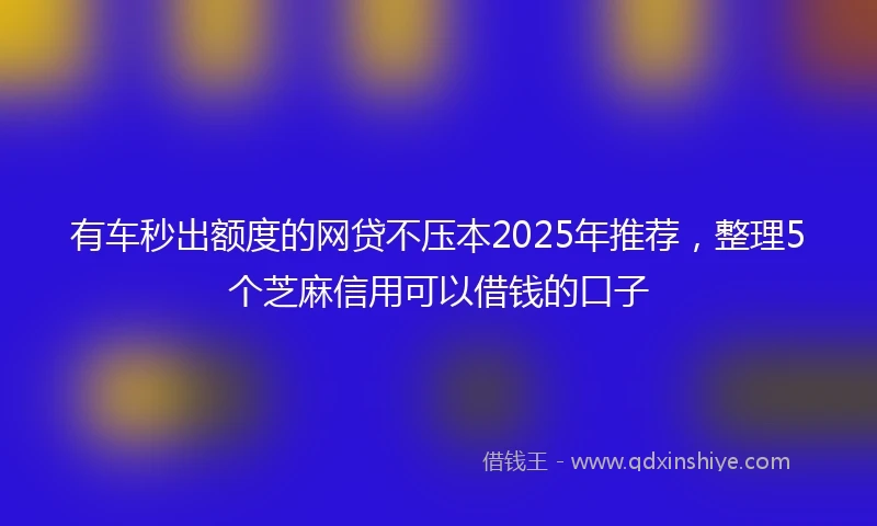 有车秒出额度的网贷不压本2025年推荐，整理5个芝麻信用可以借钱的口子