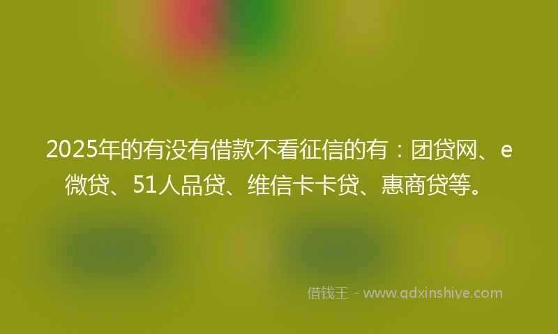 2025年的有没有借款不看征信的有：团贷网、e微贷、51人品贷、维信卡卡贷、惠商贷等。