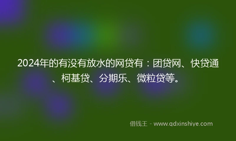 2024年的有没有放水的网贷有：团贷网、快贷通、柯基贷、分期乐、微粒贷等。