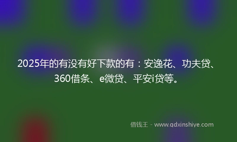 2025年的有没有好下款的有：安逸花、功夫贷、360借条、e微贷、平安i贷等。