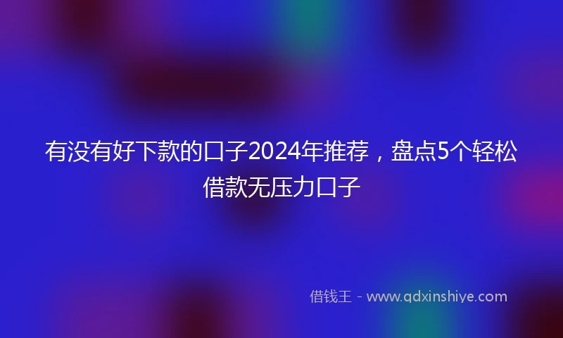 有没有好下款的口子2024年推荐，盘点5个轻松借款无压力口子