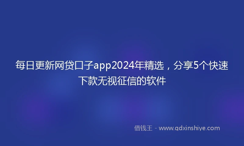 每日更新网贷口子app2024年精选，分享5个快速下款无视征信的软件