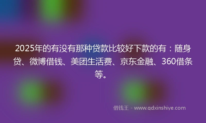2025年的有没有那种贷款比较好下款的有：随身贷、微博借钱、美团生活费、京东金融、360借条等。
