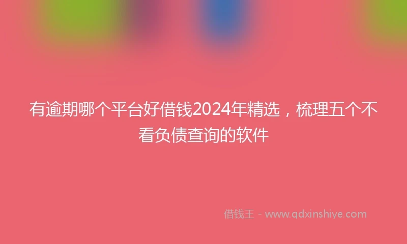 有逾期哪个平台好借钱2024年精选，梳理五个不看负债查询的软件
