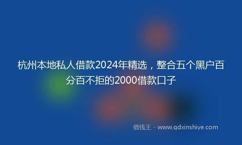 杭州本地私人借款2024年精选，整合五个黑户百分百不拒的2000借款口子