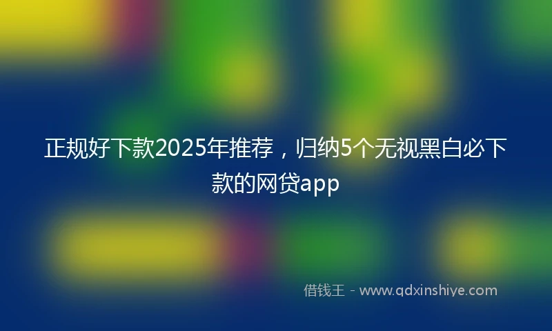 正规好下款2025年推荐，归纳5个无视黑白必下款的网贷app