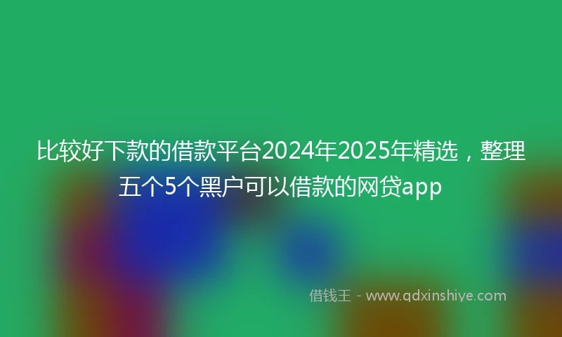 比较好下款的借款平台2024年2025年精选，整理五个5个黑户可以借款的网贷app