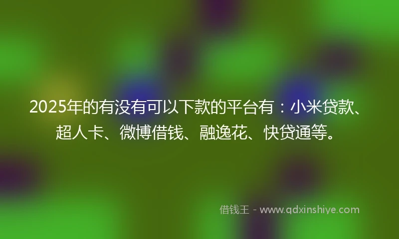 2025年的有没有可以下款的平台有：小米贷款、超人卡、微博借钱、融逸花、快贷通等。