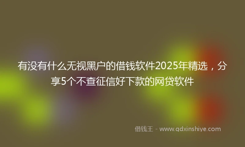 有没有什么无视黑户的借钱软件2025年精选，分享5个不查征信好下款的网贷软件