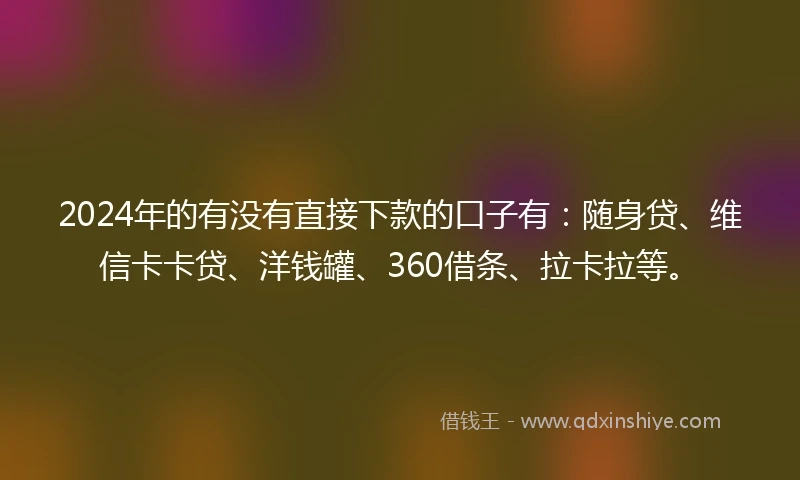 2024年的有没有直接下款的口子有：随身贷、维信卡卡贷、洋钱罐、360借条、拉卡拉等。