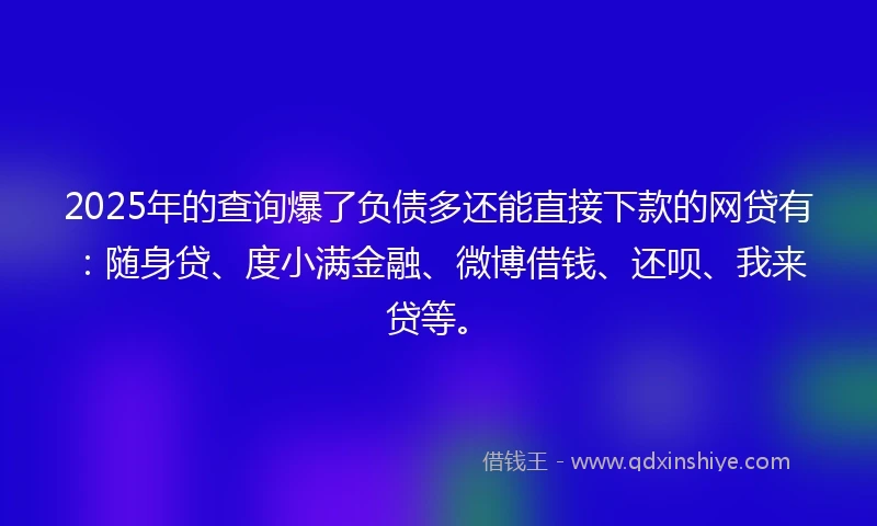 2025年的查询爆了负债多还能直接下款的网贷有：随身贷、度小满金融、微博借钱、还呗、我来贷等。