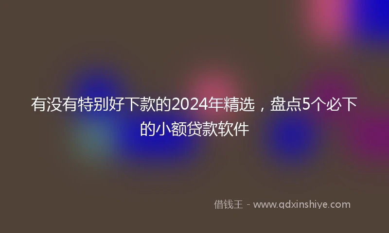 有没有特别好下款的2024年精选，盘点5个必下的小额贷款软件