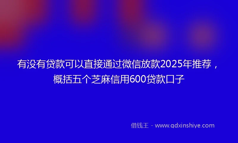 有没有贷款可以直接通过微信放款2025年推荐，概括五个芝麻信用600贷款口子