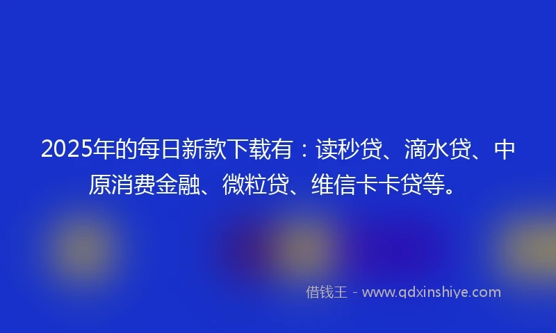 2025年的每日新款下载有：读秒贷、滴水贷、中原消费金融、微粒贷、维信卡卡贷等。