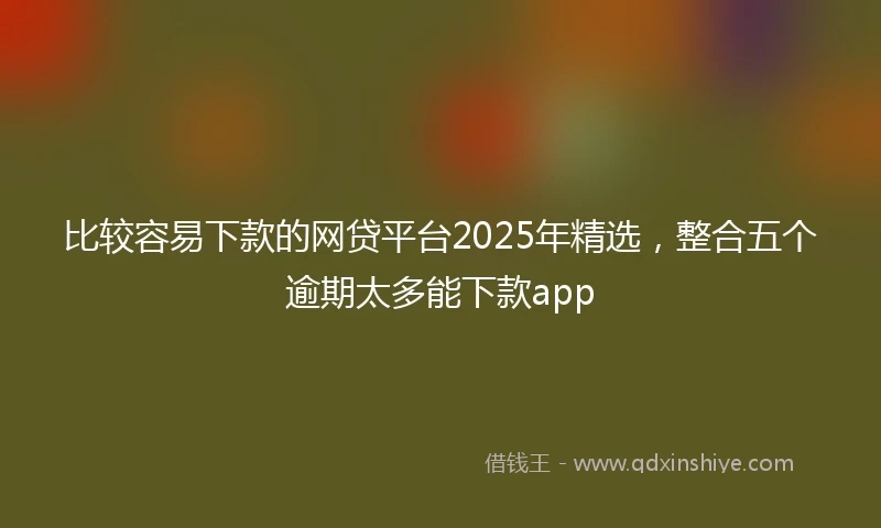 比较容易下款的网贷平台2025年精选，整合五个逾期太多能下款app