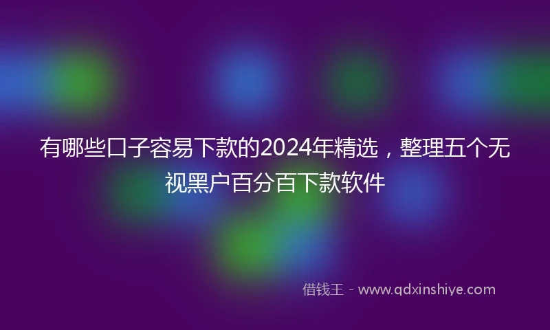 有哪些口子容易下款的2024年精选，整理五个无视黑户百分百下款软件