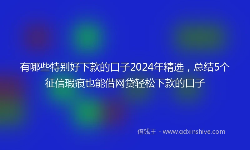 有哪些特别好下款的口子2024年精选，总结5个征信瑕疵也能借网贷轻松下款的口子
