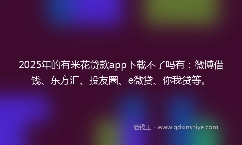 2025年的有米花贷款app下载不了吗有：微博借钱、东方汇、投友圈、e微贷、你我贷等。