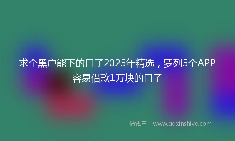 求个黑户能下的口子2025年精选，罗列5个APP容易借款1万块的口子