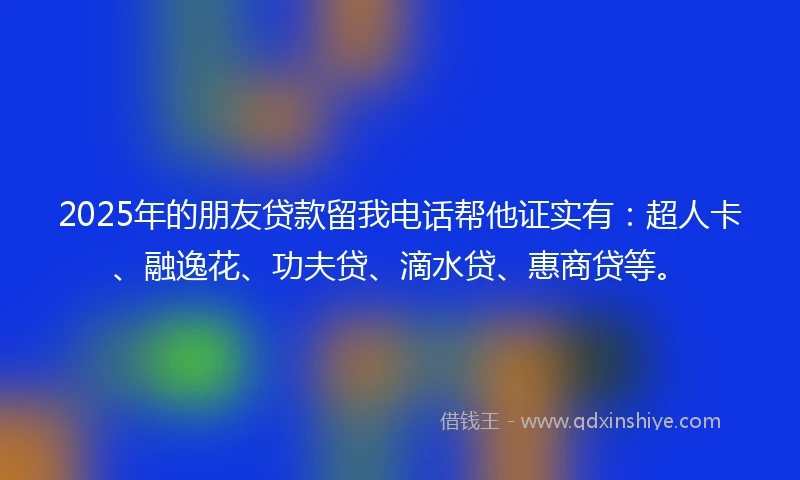 2025年的朋友贷款留我电话帮他证实有:超人卡、融逸花、功夫贷、滴水贷、惠商贷等。