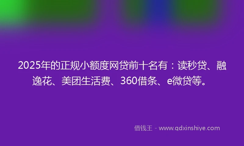 2025年的正规小额度网贷前十名有：读秒贷、融逸花、美团生活费、360借条、e微贷等。