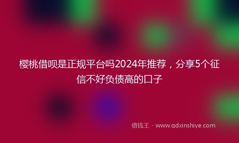 樱桃借呗是正规平台吗2024年推荐，分享5个征信不好负债高的口子