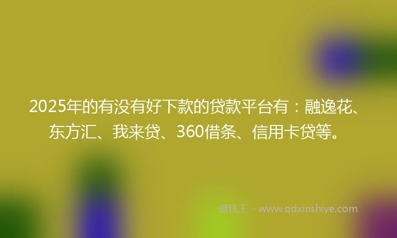 2025年的有没有好下款的贷款平台有：融逸花、东方汇、我来贷、360借条、信用卡贷等。