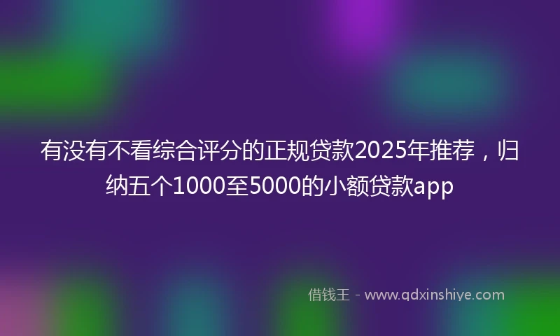 有没有不看综合评分的正规贷款2025年推荐，归纳五个1000至5000的小额贷款app